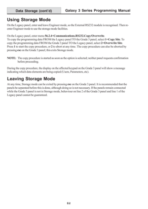Page 210Galaxy 3 Series Programming Manual
E-2
Data Storage (cont’d)
Using Storage Mode
On the Legacy panel, enter and leave Engineer mode, so the External RS232 module is recognised. Then re-
enter Engineer mode to use the storage mode facilities.
On the Legacy panel, enter menu 56.2.4=Communications.RS232.Copy/Overwrite.
To copy the programming data FROM the Legacy panel TO the Grade 3 panel, select 1=Copy Site. To
copy the programming data FROM the Grade 3 panel TO the Legacy panel, select 2=Overwrite Site....