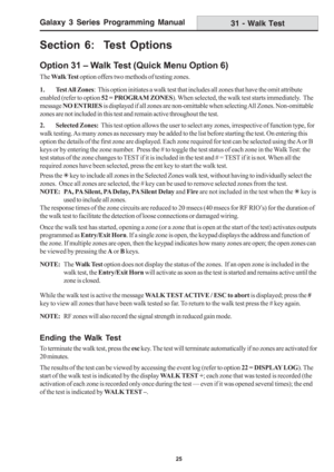 Page 31Galaxy 3 Series Programming Manual
25
Section 6:  Test Options
Option 31 – Walk Test (Quick Menu Option 6)
The Walk Test option offers two methods of testing zones.
1. Test All  Zones:  This option initiates a walk test that includes all zones that have the omit attribute
enabled (refer to option 52 = PROGRAM ZONES). When selected, the walk test starts immediately.  The
message NO ENTRIES is displayed if all zones are non-omittable when selecting All Zones. Non-omittable
zones are not included in this...