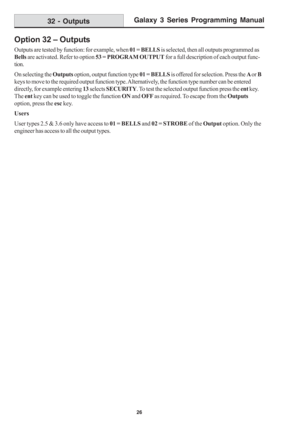 Page 32Galaxy 3 Series Programming Manual
26
Option 32 – Outputs
Outputs are tested by function: for example, when 01 = BELLS is selected, then all outputs programmed as
Bells are activated. Refer to option 53 = PROGRAM OUTPUT for a full description of each output func-
tion.
On selecting the Outputs option, output function type 01 = BELLS is offered for selection. Press the A or B
keys to move to the required output function type. Alternatively, the function type number can be entered
directly, for example...