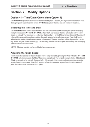 Page 33Galaxy 3 Series Programming Manual
27
Section 7:  Modify Options
Option 41 – Time/Date (Quick Menu Option 7)
The Time/Date option can be accessed and modified by type 3.6 codes, the engineer and the remote code.
If any groups are locked (refer to option 49 = Datelock), then the time and date cannot be modified.
Modifying the Time and Date
The Time/Date option allows the system time and date to be modified. On entering this option the display
prompts for selection A = TIME B = DATE.  Press the A key to...