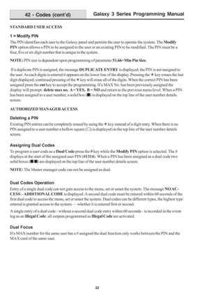 Page 38Galaxy 3 Series Programming Manual
32
STANDARD USER ACCESS
1 = Modify PIN
The PIN identifies each user to the Galaxy panel and permits the user to operate the system. The Modify
PIN option allows a PIN to be assigned to the user or an existing PIN to be modified. The PIN must be a
four, five or six digit number that is unique to the system.
NOTE: PIN size is dependent upon programming of parameter 51.66=Min Pin Size.
 If a duplicate PIN is assigned, the message DUPLICATE ENTRY is displayed; the PIN is...