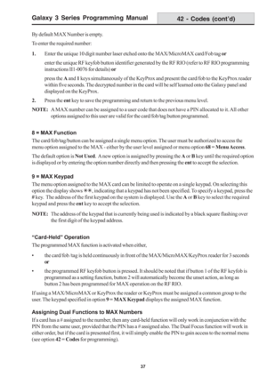 Page 43Galaxy 3 Series Programming Manual
37
By default MAX Number is empty.
To enter the required number:
1.Enter the unique 10 digit number laser etched onto the MAX/MicroMAX card/Fob tag or
enter the unique RF keyfob button identifier generated by the RF RIO (refer to RF RIO programming
instructions II1-0076 for details) or
press the A and 1 keys simultaneously of the KeyProx and present the card/fob to the KeyProx reader
within five seconds. The decrypted number in the card will be self learned onto the...