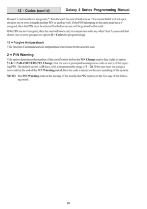 Page 44Galaxy 3 Series Programming Manual
38
42 - Codes (cont’d)
If a user’s card number is assigned a *, then the card becomes Dual access. This means that it will not open
the door on its own; it needs another PIN or card as well. If the PIN belonging to the same user has a #
assigned, then that PIN must be entered first before access will be granted to that card.
If the PIN has no # assigned, then the card will work only in conjunction with any other Dual Access card that
shares one or more groups (see...