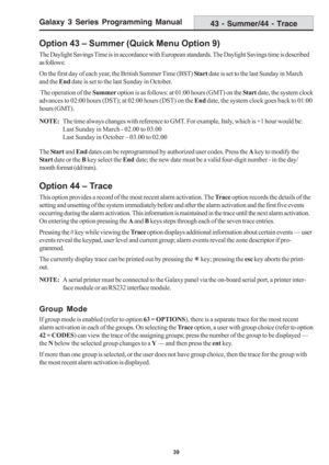 Page 45Galaxy 3 Series Programming Manual
39
Option 43 – Summer (Quick Menu Option 9)
The Daylight Savings Time is in accordance with European standards. The Daylight Savings time is described
as follows:
On the first day of each year, the British Summer Time (BST) Start date is set to the last Sunday in March
and the End date is set to the last Sunday in October.
 The operation of the Summer option is as follows: at 01:00 hours (GMT) on the Start date, the system clock
advances to 02:00 hours (DST); at 02:00...