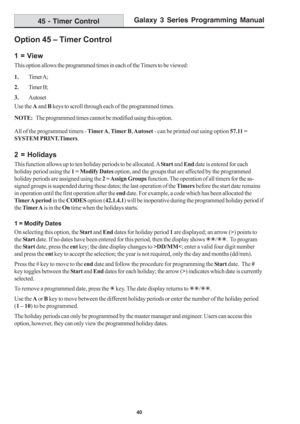 Page 46Galaxy 3 Series Programming Manual
40
45 - Timer Control
Option 45 – Timer Control
1 = View
This option allows the programmed times in each of the Timers to be viewed:
1.Timer A;
2.Timer B;
3.Autoset
Use the A and B keys to scroll through each of the programmed times.
NOTE:The programmed times cannot be modified using this option.
All of the programmed timers - Timer A, Timer B, Autoset - can be printed out using option 57.11 =
SYSTEM PRINT.Timers.
2 = Holidays
This function allows up to ten holiday...