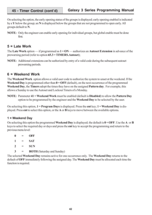 Page 48Galaxy 3 Series Programming Manual
42
On selecting the option, the early opening status of the groups is displayed; early opening enabled is indicated
by a Y below the group; an N is displayed below the groups that are not programmed to open early. All
groups default to N.
NOTE:Only the engineer can enable early opening for individual groups, but global enable must be done
first.
5 = Late Work
The Late Work option — if programmed as 1 = ON — authorizes an Autoset Extension in advance of the
prewarning...