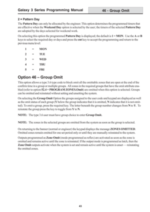 Page 49Galaxy 3 Series Programming Manual
43
46 - Group Omit
2 = Pattern Day
The Pattern Day can only be allocated by the engineer. This option determines the programmed timers that
are effective when the Weekend Day option is selected by the user; the timers of the selected Pattern Day
are adopted by the days selected for weekend work.
On selecting this option the programmed Pattern Day is displayed; the default is 1 = MON.  Use the A or B
keys to select the required day or days and press the ent key to accept...