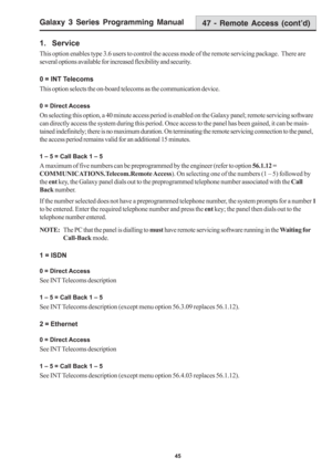 Page 51Galaxy 3 Series Programming Manual
45
1.  Service
This option enables type 3.6 users to control the access mode of the remote servicing package.  There are
several options available for increased flexibility and security.
0 = INT Telecoms
This option selects the on-board telecoms as the communication device.
0 = Direct Access
On selecting this option, a 40 minute access period is enabled on the Galaxy panel; remote servicing software
can directly access the system during this period. Once access to the...