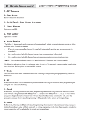 Page 52Galaxy 3 Series Programming Manual
46
3 = EXT Telecoms
0 = Direct Access
See INT Telecoms description
1 – 5 = Call Back 1 – 5 (see Telecoms description)
2.  Send Alarms
Option not available
3.  Call Galaxy
Option not available
4.  Auto Service
 The Galaxy 3 Series panels can be programmed to automatically initiate communications to remote servicing
software, under three circumstances:
• If any site programming has changed the panel will automatically send the new programming to the
downloader.
• On a...