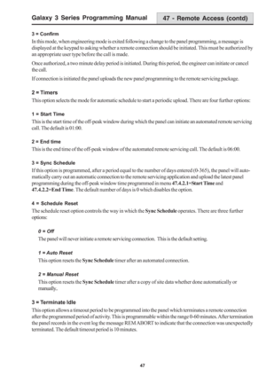 Page 53Galaxy 3 Series Programming Manual
47
47 - Remote Access (contd)
3 = Confirm
In this mode, when engineering mode is exited following a change to the panel programming, a message is
displayed at the keypad to asking whether a remote connection should be initiated. This must be authorized by
an appropriate user type before the call is made.
Once authorized, a two minute delay period is initiated. During this period, the engineer can initiate or cancel
the call.
If connection is initiated the panel uploads...