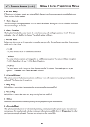 Page 54Galaxy 3 Series Programming Manual
48
4 = Conn. Retry
If the attempt to initiate a remote servicing call fails, the panel can be programmed do repeat dial attempts.
There are three further options:
1 = Retry Interval
The dial attempts can be programmed to occur from 0-60 minutes. Setting the value to 0 disables the feature
The default setting is 30 minutes.
2 = Retry Duration
The length of time that the panel tries to do a remote servicing call can be programmed from 0-24 hours.
setting the value to 0...