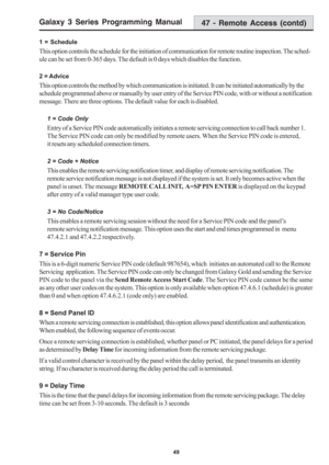 Page 55Galaxy 3 Series Programming Manual
49
47 - Remote Access (contd)
1 = Schedule
This option controls the schedule for the initiation of communication for remote routine inspection. The sched-
ule can be set from 0-365 days. The default is 0 days which disables the function.
2 = Advice
This option controls the method by which communication is initiated. It can be initiated automatically by the
schedule programmed above or manually by user entry of the Service PIN code, with or without a notification...