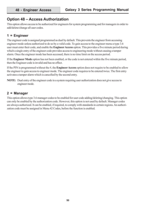 Page 56Galaxy 3 Series Programming Manual
50
Option 48 – Access Authorization
This option allows access to be authorized for engineers for system programming and for managers in order to
add/delete/change all user codes.
1 = Engineer
The engineer code is assigned programmed as dual by default. This prevents the engineer from accessing
engineer mode unless authorized to do so by a valid code. To gain access to the engineer menu a type 3.6
user must enter their code, and enable the Engineer Access option. This...