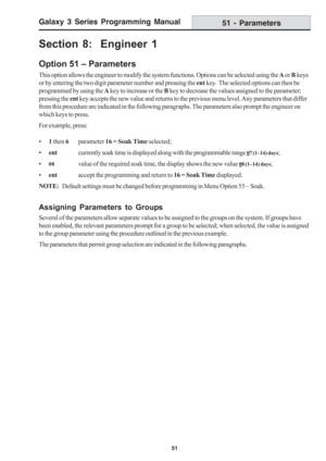 Page 57Galaxy 3 Series Programming Manual
51
Section 8:  Engineer 1
Option 51 – Parameters
This option allows the engineer to modify the system functions. Options can be selected using the A or B keys
or by entering the two digit parameter number and pressing the ent key.  The selected options can then be
programmed by using the A key to increase or the B key to decrease the values assigned to the parameter;
pressing the ent key accepts the new value and returns to the previous menu level. Any parameters that...