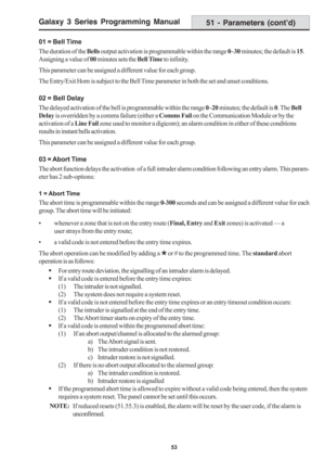 Page 59Galaxy 3 Series Programming Manual
53
01 = Bell Time
The duration of the Bells output activation is programmable within the range 0–30 minutes; the default is 15.
Assigning a value of 00 minutes sets the Bell Time to infinity.
This parameter can be assigned a different value for each group.
The Entry/Exit Horn is subject to the Bell Time parameter in both the set and unset conditions.
02 = Bell Delay
The delayed activation of the bell is programmable within the range 0–20 minutes; the default is 0. The...