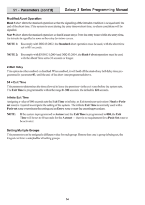 Page 60Galaxy 3 Series Programming Manual
54
Modified Abort Operation
Hash # abort alters the standard operation so that the signalling of the intruder condition is delayed until the
end of the abort time. If the system is unset during the entry time or abort time, no alarm conditions will be
signalled.
Star º abort alters the standard operation so that if a user strays from the entry route within the entry time,
the intruder is signalled as soon as the entry deviation occurs.
NOTE 1:To comply with DD243:2002,...