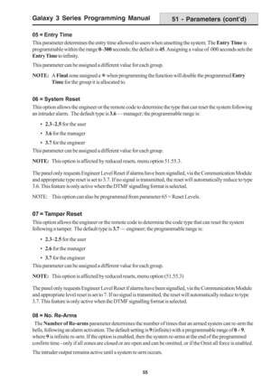 Page 61Galaxy 3 Series Programming Manual
55
05 = Entry Time
This parameter determines the entry time allowed to users when unsetting the system. The Entry Time is
programmable within the range 0–300 seconds; the default is 45. Assigning a value of  000 seconds sets the
Entry Time to infinity.
This parameter can be assigned a different value for each group.
NOTE:A Final zone assigned a 7 when programming the function will double the programmed Entry
Time for the group it is allocated to.
06 = System Reset
This...