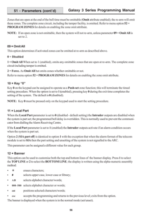 Page 62Galaxy 3 Series Programming Manual
56
Zones that are open at the end of the bell time must be omittable (Omit attribute enabled); the re-arm will omit
these zones. The complete zone circuit, including the tamper facility, is omitted. Refer to menu option 52 =
PROGRAM ZONES for details on enabling the zone omit attribute.
NOTE:If an open zone is not omittable, then the system will not re-arm, unless parameter 09 = Omit All is
set to 2.
09 = Omit All
This option determines if activated zones can be omitted...