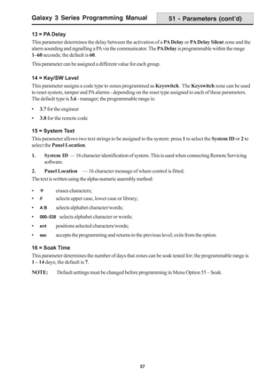 Page 63Galaxy 3 Series Programming Manual
57
13 = PA Delay
This parameter determines the delay between the activation of a PA Delay or PA Delay Silent zone and the
alarm sounding and signalling a PA via the communicator. The PA Delay is programmable within the range
1–60 seconds; the default is 60.
This parameter can be assigned a different value for each group.
14 = Key/SW Level
This parameter assigns a code type to zones programmed as Keyswitch.  The Keyswitch zone can be used
to reset system, tamper and PA...