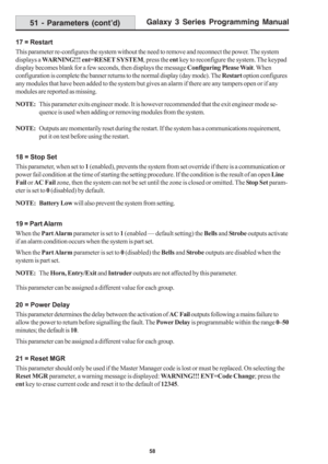 Page 64Galaxy 3 Series Programming Manual
58
17 = Restart
This parameter re-configures the system without the need to remove and reconnect the power. The system
displays a WARNING!!! ent=RESET SYSTEM, press the ent key to reconfigure the system. The keypad
display becomes blank for a few seconds, then displays the message Configuring Please Wait. When
configuration is complete the banner returns to the normal display (day mode). The Restart option configures
any modules that have been added to the system but...