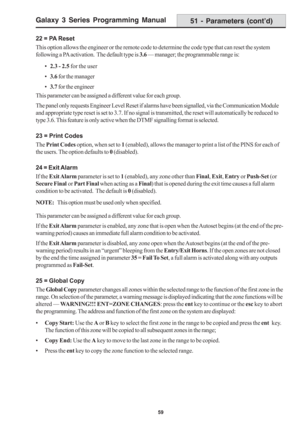 Page 65Galaxy 3 Series Programming Manual
59
22 = PA Reset
This option allows the engineer or the remote code to determine the code type that can reset the system
following a PA activation.  The default type is 3.6 — manager; the programmable range is:
•2.3 - 2.5 for the user
•3.6 for the manager
•3.7 for the engineer
This parameter can be assigned a different value for each group.
The panel only requests Engineer Level Reset if alarms have been signalled, via the Communication Module
and appropriate type reset...