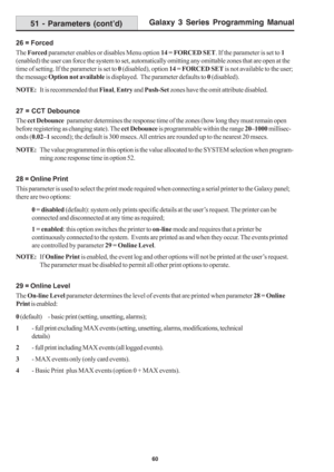 Page 66Galaxy 3 Series Programming Manual
60
26 = Forced
The Forced parameter enables or disables Menu option 14 = FORCED SET. If the parameter is set to 1 
(enabled) the user can force the system to set, automatically omitting any omittable zones that are open at the
time of setting. If the parameter is set to 0 (disabled), option 14 = FORCED SET is not available to the user;
the message Option not available is displayed.  The parameter defaults to 0 (disabled).
NOTE:It is recommended that Final, Entry and...