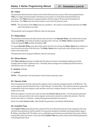 Page 67Galaxy 3 Series Programming Manual
61
30 = Video
This parameter determines the number of activations that must occur on any of the zones programmed as
Video, in a single set period, before a full alarm occurs; there is no time limit on the period between
activations. The Video parameter is programmable within the range 1–9 activations; the default is 2.
activations.  The Video zones activation counter is reset when the system is unset.
NOTE:The activations of the Video zones are cumulative - the counter...