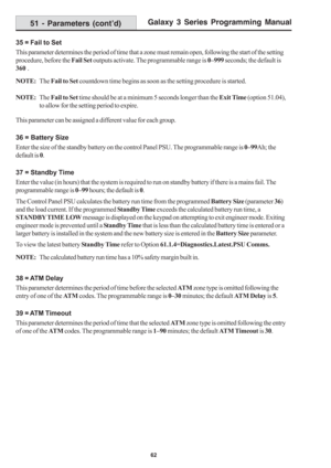 Page 68Galaxy 3 Series Programming Manual
62
35 = Fail to Set
This parameter determines the period of time that a zone must remain open, following the start of the setting
procedure, before the Fail Set outputs activate. The programmable range is 0–999 seconds; the default is
360 .
NOTE:The Fail to Set countdown time begins as soon as the setting procedure is started.
NOTE:The Fail to Set time should be at a minimum 5 seconds longer than the Exit Time (option 51.04),
to allow for the setting period to expire....