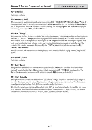 Page 69Galaxy 3 Series Programming Manual
63
40 = Datelock
Option not available
41 = Weekend Work
This parameter is used to enable or disable menu option 45.6 = TIMER CONTROL.Weekend Work.  If
the parameter is set to 1, the engineer can assign a Pattern Day and the user can authorize Weekend Work-
ing. If the parameter is set to 0 (disabled — default setting), the message Option not available is displayed
on selecting menu option 45.6, Weekend Work.
42 = PIN Change
This parameter defines the expiry period of...