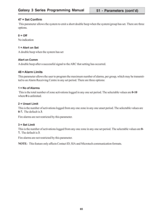 Page 71Galaxy 3 Series Programming Manual
65
51 - Parameters (cont’d)
47 = Set Confirm
 This parameter allows the system to emit a short double beep when the system/group has set. There are three
options.
0 = Off
No indication
1 = Alert on Set
A double beep when the system has set
Alert on Comm
A double beep after a successful signal to the ARC that setting has occurred.
48 = Alarm Limits
This parameter allows the user to program the maximum number of alarms, per group, which may be transmit-
ted to an Alarm...
