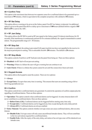 Page 72Galaxy 3 Series Programming Manual
66
51 - Parameters (cont’d)
49 = Confirm Time
This option is the maximum time between two separate zones for a confirmed alarm to be generated up to a
maximum of 99 minutes, which is equivalent to the complete set period, with a default of 30 minutes.
50 = RF Bat Delay
This option allows a warning to be given at the Galaxy panel if an RF low battery is detected. An additional
option is given at the panel that allows a delay up to a maximum of 100 hours (default) before...