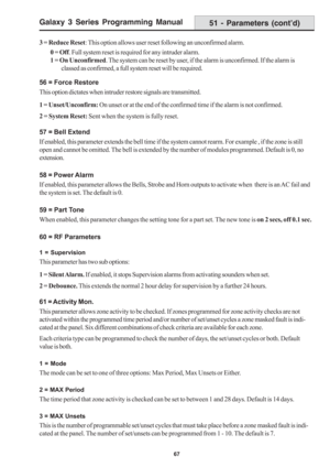 Page 73Galaxy 3 Series Programming Manual
67
51 - Parameters (cont’d)
3 = Reduce Reset: This option allows user reset following an unconfirmed alarm.
0 = Off. Full system reset is required for any intruder alarm.
1 = On Unconfirmed. The system can be reset by user, if the alarm is unconfirmed. If the alarm is
classed as confirmed, a full system reset will be required.
56 = Force Restore
This option dictates when intruder restore signals are transmitted.
1 = Unset/Unconfirm: On unset or at the end of the...
