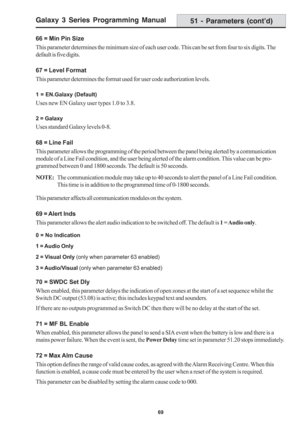 Page 75Galaxy 3 Series Programming Manual
69
51 - Parameters (cont’d)
66 = Min Pin Size
This parameter determines the minimum size of each user code. This can be set from four to six digits. The
default is five digits.
67 = Level Format
This parameter determines the format used for user code authorization levels.
1 = EN.Galaxy (Default)
Uses new EN Galaxy user types 1.0 to 3.8.
2 = Galaxy
Uses standard Galaxy levels 0-8.
68 = Line Fail
This parameter allows the programming of the period between the panel being...