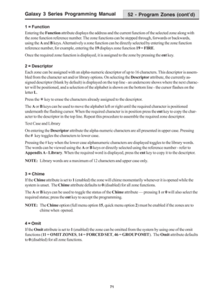 Page 77Galaxy 3 Series Programming Manual
71
1 = Function
Entering the Function attribute displays the address and the current function of the selected zone along with
the zone function reference number. The zone functions can be stepped through, forwards or backwards,
using the A and B keys. Alternatively a zone function can be directly selected by entering the zone function
reference number, for example, entering the 19 displays zone function 19 = FIRE.
Once the required zone function is displayed, it is...