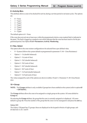 Page 79Galaxy 3 Series Programming Manual
73
8 = Activity Mon.
This attribute allows a zone to be checked for activity during a set time period or set/unset cycles. The options
are:
• 0 = None
• 1 = Type1
• 2 = Type2
• 3 = Type3
• 4 = Type4
• 5 = Type5
• 6 = Type6
The default option is 0 = None.
If the zone does not activate at least once within the programmed criteria a zone masked fault is indicated at
the panel. The fault is logged as a masked event which indicates that the zone has been inactive for the...