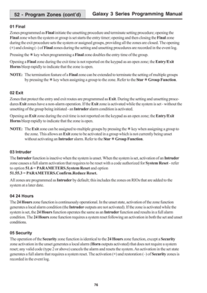 Page 82Galaxy 3 Series Programming Manual
76
01 Final
Zones programmed as Final initiate the unsetting procedure and terminate setting procedure; opening the
Final zone when the system or group is set starts the entry timer; opening and then closing the Final zone
during the exit procedure sets the system or assigned groups, providing all the zones are closed. The opening
(+) and closing (–) of Final zones during the setting and unsetting procedures are recorded in the event log.
Pressing the 7 key when...