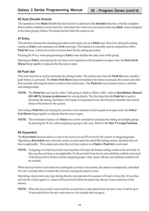 Page 83Galaxy 3 Series Programming Manual
77
06 Dual (Double Knock)
The operation of the Dual (Double Knock) function is identical to the Intruder function, with the exception
that an alarm condition is activated only when there have been two activations from any Dual  zones (assigned
to the same group) within a 20 minute period while the system is set.
07 Entry
This function initiates the unsetting procedure in the same way as a Final zone. However, during the setting
routine an Entry zone operates as an Exit...