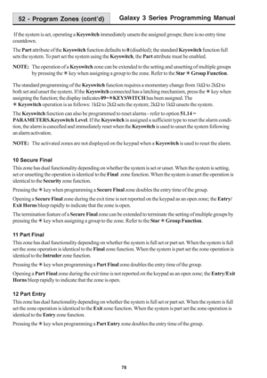 Page 84Galaxy 3 Series Programming Manual
78
 If the system is set, operating a Keyswitch immediately unsets the assigned groups; there is no entry time
countdown.
The Part attribute of the Keyswitch function defaults to 0 (disabled); the standard Keyswitch function full
sets the system. To part set the system using the Keyswitch, the Part attribute must be enabled.
NOTE:The operation of a Keyswitch zone can be extended to the setting and unsetting of multiple groups
by pressing the 7 key when assigning a group...