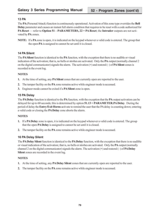 Page 85Galaxy 3 Series Programming Manual
79
13 PA
The PA (Personal Attack) function is continuously operational. Activation of this zone type overrides the Bell
Delay parameter and causes an instant full alarm condition that requires to be reset with a code authorized for
PA Reset — refer to Option 51 – PARAMETERS, 22 = PA Reset; the Intruder outputs are not acti-
vated by PA zones.
NOTE:If a PA zone is open, it is indicated on the keypad whenever a valid code is entered. The group that
the open PA is assigned...