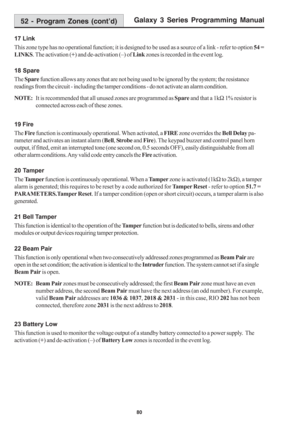 Page 86Galaxy 3 Series Programming Manual
80
17 Link
This zone type has no operational function; it is designed to be used as a source of a link - refer to option 54 =
LINKS. The activation (+) and de-activation (–) of Link zones is recorded in the event log.
18 Spare
The Spare function allows any zones that are not being used to be ignored by the system; the resistance
readings from the circuit - including the tamper conditions - do not activate an alarm condition.
NOTE:It is recommended that all unused zones...