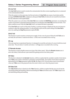 Page 87Galaxy 3 Series Programming Manual
81
24 Line Fail
The Line Fail function is used to monitor the communication line that a remote signalling device is connected
to for communications failure.
When the system is in the unset state, the first activation of a Line Fail zone causes a local alarm and the
message COMMS FAILURE is displayed, subsequent Line Fail activations do not sound the local alarm;
the only indication is the keypad display.
When the system is set, activation of the Line Fail zone overrides...