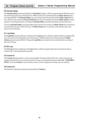 Page 88Galaxy 3 Series Programming Manual
82
30 Intruder Delay
The Intruder Delay function is identical to the Intruder function, with the exception that the full alarm activa-
tion can be delayed for up to 50 minutes (0–3000 seconds); this is determined by the Delay Alarm param-
eter (option 51.31). The Intruder Delay zone must remain open for the period of the Delay Alarm param-
eter; while the zone is open the Entry/Exit Horns activate to remind the user that the Delay Alarm is count-
ing down. Unsetting the...