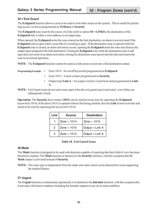 Page 89Galaxy 3 Series Programming Manual
83
35 = Exit Guard
The Exitguard function allows a zone to be used to omit other zones on the system.  This is useful for permit-
ting access via doors programmed as 24 Hours or Security.
The Exitguard zone must be the source of a link (refer to option 54 = LINKS); the destination of the
Exitguard link is either a zone address or an output type.
When opened, the Exitguard omits the zone entered as the link destination; an alarm is not activated if the
Exitguard zone is...