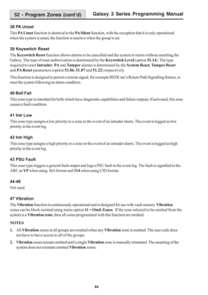 Page 90Galaxy 3 Series Programming Manual
84
38 PA Unset
This PA Unset function is identical to the PA Silent function, with the exception that it is only operational
when the system is unset; the function is inactive when the group is set.
39 Keyswitch Reset
The Keyswitch Reset function allows alarms to be cancelled and the system to rearm without unsetting the
Galaxy. The type of reset authorization is determined by the Keyswitch Level (option 51.14). The type
required to reset Intruder, PA and Tamper alarms...