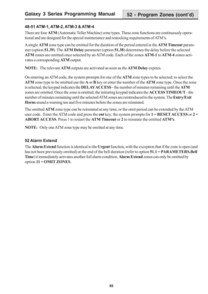 Page 91Galaxy 3 Series Programming Manual
85
52 - Program Zones (cont’d)
48-51 ATM-1, ATM-2, ATM-3 & ATM-4
There are four AT M (Automatic Teller Machine) zone types. These zone functions are continuously opera-
tional and are designed for the special maintenance and restocking requirements of ATM’s.
A single AT M zone type can be omitted for the duration of the period entered in the ATM Timeout param-
eter (option 51.39). The ATM Delay parameter (option 51.38) determines the delay before the selected
AT M zones...