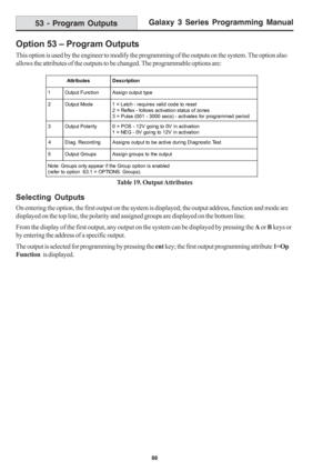 Page 92Galaxy 3 Series Programming Manual
86
Option 53 – Program Outputs
This option is used by the engineer to modify the programming of the outputs on the system. The option also
allows the attributes of the outputs to be changed. The programmable options are:
Table 19. Output Attributes
Selecting Outputs
On entering the option, the first output on the system is displayed; the output address, function and mode are
displayed on the top line, the polarity and assigned groups are displayed on the bottom line....