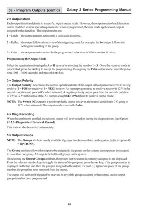 Page 94Galaxy 3 Series Programming Manual
88
2 = Output Mode
Each output function defaults to a specific, logical output mode.  However, the output mode of each function
can be modified to meet special requirements: when reprogrammed, the new mode applies to all outputs
assigned to that function.  The output modes are:
1 = Latch: the output remains active until a valid code is entered.
2 = Reflex: the output follows the activity of the triggering event, for example, the Set output follows the
setting and...