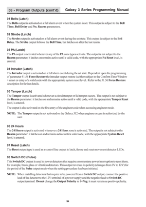 Page 100Galaxy 3 Series Programming Manual
94
01 Bells (Latch)
The Bells output is activated on a full alarm event when the system is set. This output is subject to the Bell
Time, Bell Delay and No. Rearm parameters.
02 Strobe (Latch)
The Strobe output is activated on a full alarm event during the set state. This output is subject to the Bell
Delay. The Strobe output follows the Bell Time, but latches on after the last rearm.
03 PA (Latch)
The PA output is activated whenever any of the PA zone types activate....