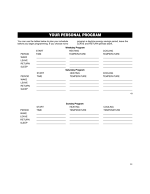 Page 25Weekday Program
START HEATING COOLING
PERIOD TIME TEMPERATURE TEMPERATURE
WAKE
LEAVE
RETURN
SLEEP
Saturday Program
START HEATING COOLING
PERIOD TIME TEMPERATURE TEMPERATURE
WAKE
LEAVE
RETURN
SLEEP
43
44
YOUR THERMOSTAT
YOUR PERSONAL PROGRAM
You can use the tables below to plan your schedule
before you begin programming. If you choose not toprogram a daytime energy savings period, leave the
LEAVE and RETURN periods blank.
Sunday Program
START HEATING COOLING
PERIOD TIME TEMPERATURE TEMPERATURE
WAKE
LEAVE...