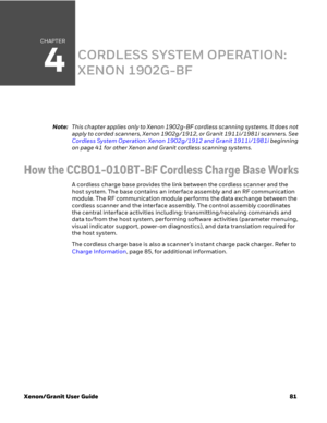 Page 101CHAPTER
4
Xenon/Granit User Guide81
CORDLESS SYSTEM OPERATION: 
XENON 1902G-BF
Note:This chapter applies only to Xenon 1902g-BF cordless scanning systems. It does not 
apply to corded scanners, Xenon 1902g/1912, or Granit 1911i/1981i scanners. See 
Cordless System Operation: Xenon 1902g/1912 and Granit 1911i/1981i beginning 
on page 41 for other Xenon and Granit cordless scanning systems.
How the CCB01-010BT-BF Cordless Charge Base Works
A cordless charge base provides the link between the cordless...